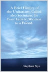 A Brief History of the Unitarians, Called also Socinians. In Four Letters, Written to a Friend, by Stephen Nye. A Brief History of the Unitarians, Called also Socinians. In Four Letters, Written to a Friend, by Stephen Nye.